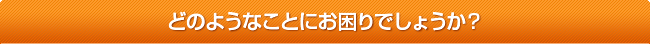 どのようなことにお困りでしょうか？